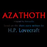 Episode-1: - Azathoth of Azathoth, a Cthulhu Mythos fanfiction comic. Complete Original Text: 
When age fell upon the world, and wonder went out of the minds of men; when grey 
cities reared to smoky skies tall towers grim and ugly, in whose shadow none might dream 
of the sun or of Spring's flowering meads; when learning stripped the Earth of her mantle 
of beauty and poets asang no more of twisted phantoms seen with bleared and inward 
looking eyes; when these things had come to pass, and childish hopes had gone forever, 
there was a man who traveled out of life on a quest into spaces whither the worlds dreams 
had fled. 
Of the name and abode of this man little is written, for they were of the waking world 
only; yet it is said that both were obscure. It is enough to say that he dwelt in a city of high 
walls where sterile twilight reigned, that he toiled all day among shadow and turmoil, 
coming home at evening to a room whose one window opened not to open fields and 
groves but on to a dim court where other windows stared in dull dispair. From that 
casement one might see only walls and windows, except sometimes when one leaned so far 
out and peered at the small stars that passed. And because mere walls and windows must 
soon drive a man to madness who dreams and reads much, the dweller in that rom used 
night after night to lean out and peer aloft to glimpse some fragment of things beyond the 
waking world and the tall cities. After years he began to call the slow sailing stars by name, 
and to follow them in fancy when they glided regretfully out of sight; till at length his 
vision opened to many secret vistas whose existance no common eye suspected. And one 
night a mighty gulf was bridged, and the dream haunted skies swelled down to the lonely 
watcher's window to merge with the close air of his room and to make him a part of their 
fabulous wonder. 
There came to that room wild streams of violet midnight glittering with dust of gold, 
vortices of dust and fire, swirling out of the ultimate spaces and heavy perfumes from 
beyond the worlds. Opiate oceans poured there, litten by suns that the eye may never 
behold and having in their whirlpools strange dolphins and sea-nymphs of 
unrememberable depths. Noiseless infinity eddied aroud the dreamer and wafted him away 
without touching the body that leaned stiffly from the lonely window; and for days not 
counted in men's calanders the tides of far spheres that bore him gently to join the course 
of other cycles that tenderly left him sleeping on a green sunrise shore, a green shore 
fragrant with lotus blossums and starred by red camalates...